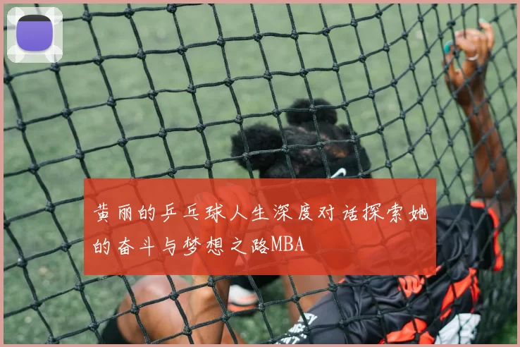 黄丽的乒乓球人生深度对话探索她的奋斗与梦想之路MBA