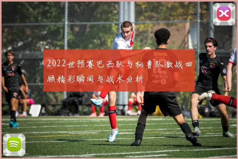 2022世预赛巴西队与秘鲁队激战回顾精彩瞬间与战术分析