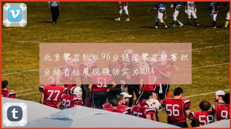 北京攀岩队以96分稳居攀岩联赛积分榜首位展现强劲实力MBA