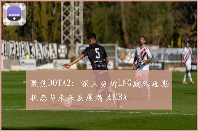 聚焦DOTA2：深入分析LNG战队近期状态与未来发展潜力MBA