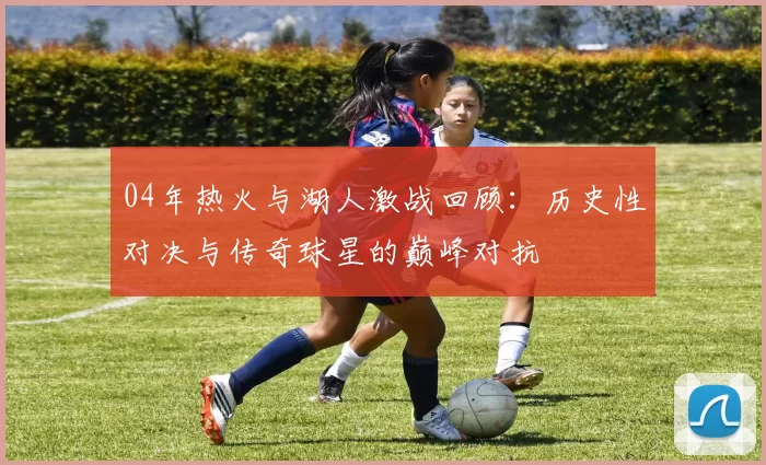 04年热火与湖人激战回顾：历史性对决与传奇球星的巅峰对抗