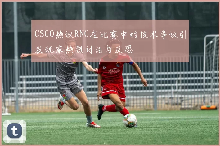 CSGO热议RNG在比赛中的技术争议引发玩家热烈讨论与反思