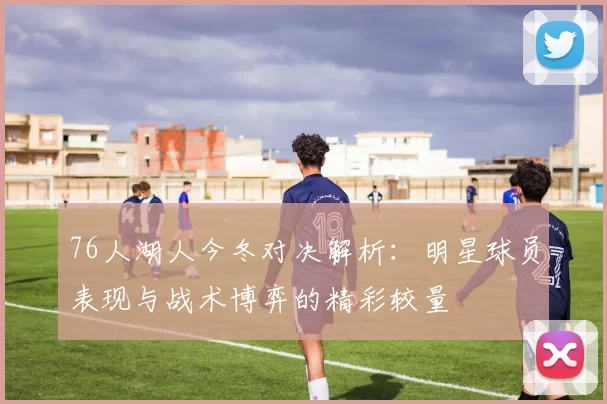 76人湖人今冬对决解析：明星球员表现与战术博弈的精彩较量