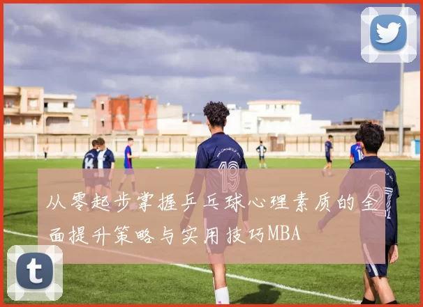 从零起步掌握乒乓球心理素质的全面提升策略与实用技巧MBA