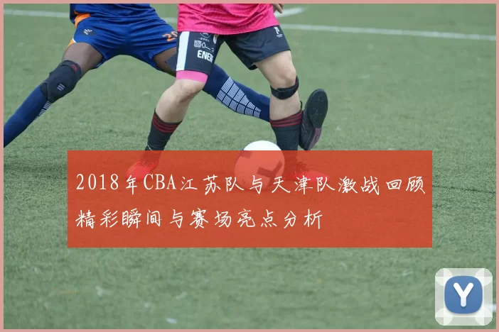 2018年CBA江苏队与天津队激战回顾精彩瞬间与赛场亮点分析