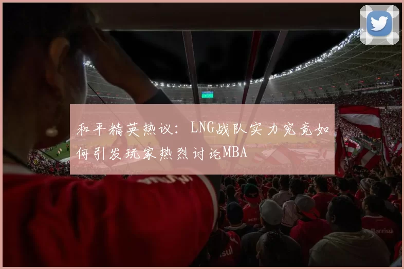 和平精英热议：LNG战队实力究竟如何引发玩家热烈讨论MBA