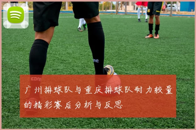 广州排球队与重庆排球队耐力较量的精彩赛后分析与反思