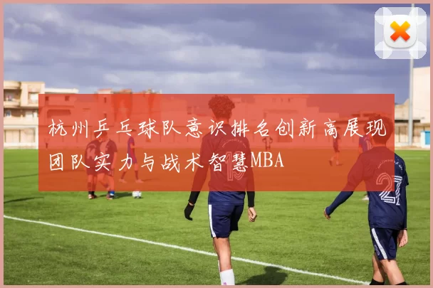 杭州乒乓球队意识排名创新高展现团队实力与战术智慧MBA