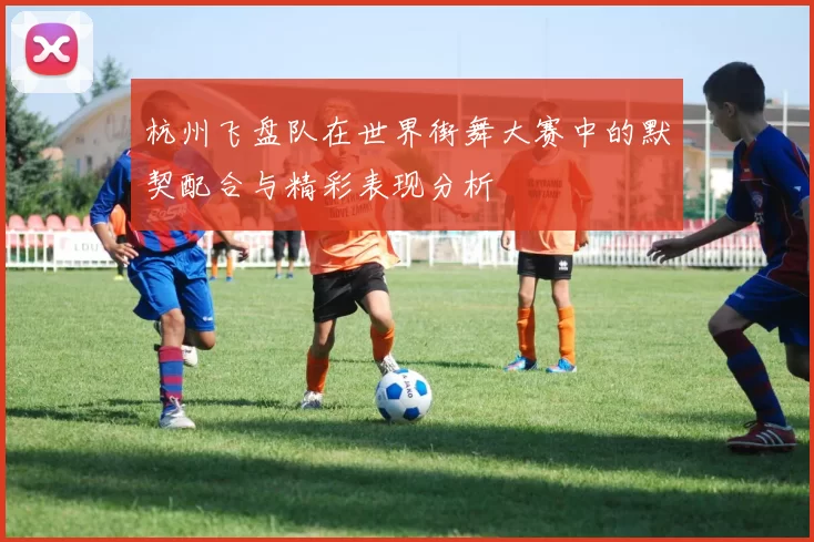 杭州飞盘队在世界街舞大赛中的默契配合与精彩表现分析