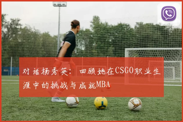 对话杨秀英：回顾她在CSGO职业生涯中的挑战与成就MBA