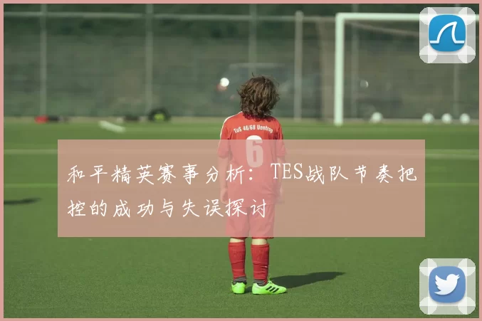 和平精英赛事分析：TES战队节奏把控的成功与失误探讨